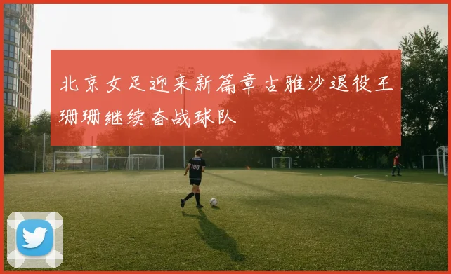 北京女足迎来新篇章古雅沙退役王珊珊继续奋战球队