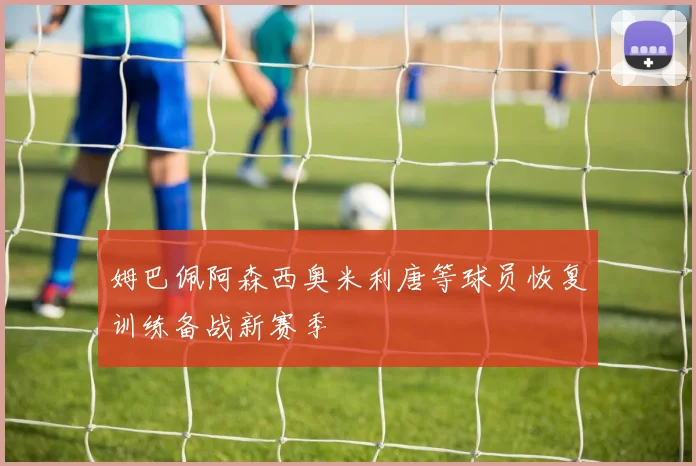 姆巴佩阿森西奥米利唐等球员恢复训练备战新赛季