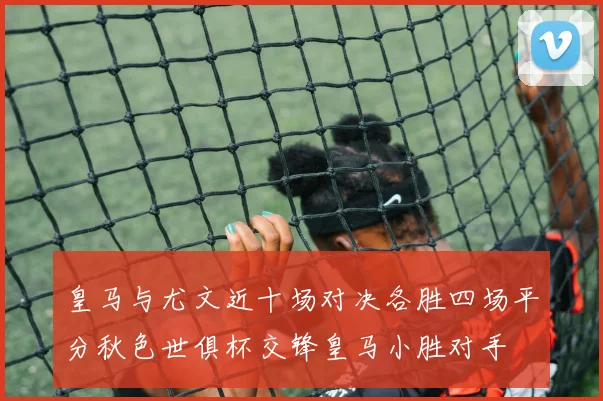 皇马与尤文近十场对决各胜四场平分秋色世俱杯交锋皇马小胜对手