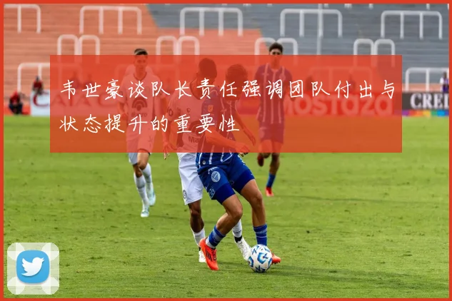 韦世豪谈队长责任强调团队付出与状态提升的重要性