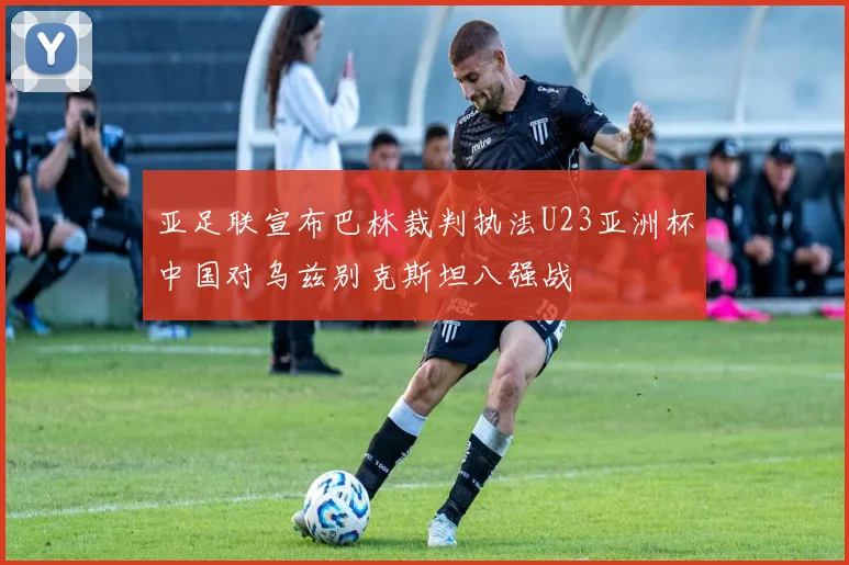 亚足联宣布巴林裁判执法U23亚洲杯中国对乌兹别克斯坦八强战