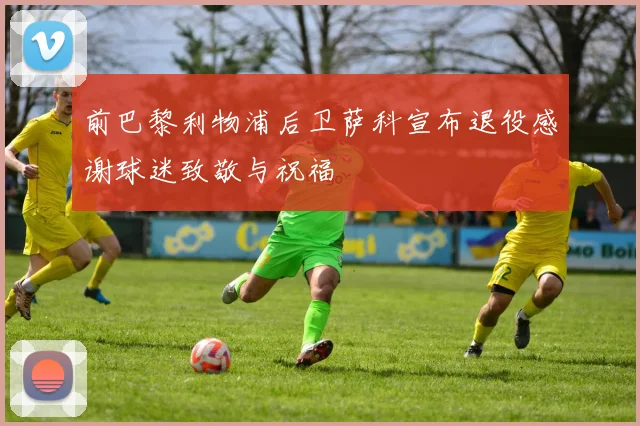 前巴黎利物浦后卫萨科宣布退役感谢球迷致敬与祝福