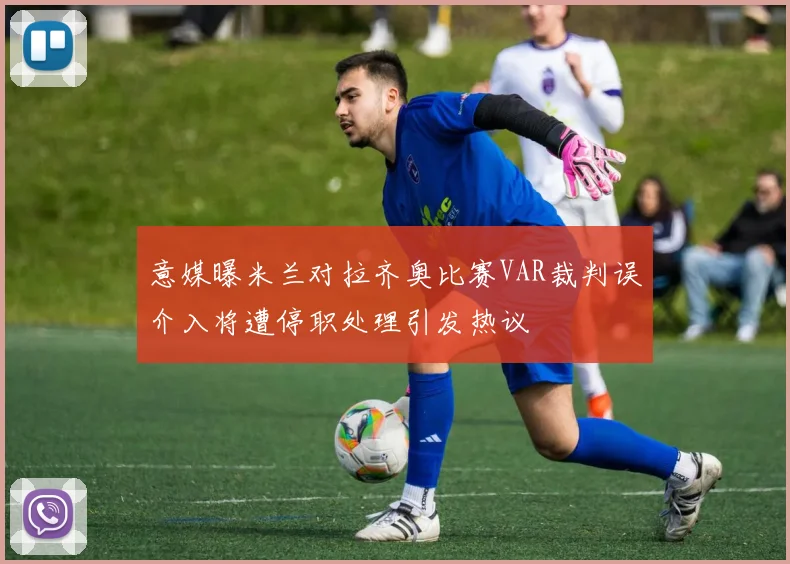 意媒曝米兰对拉齐奥比赛VAR裁判误介入将遭停职处理引发热议
