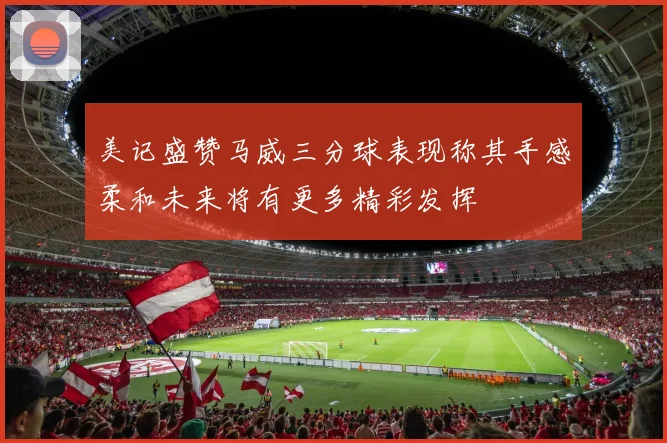 美记盛赞马威三分球表现称其手感柔和未来将有更多精彩发挥