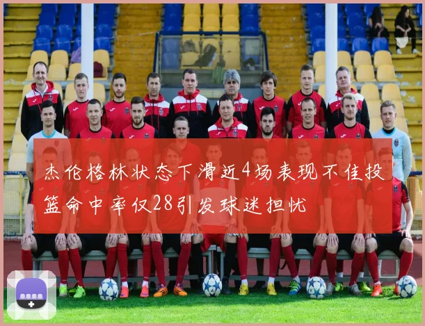 杰伦格林状态下滑近4场表现不佳投篮命中率仅28引发球迷担忧