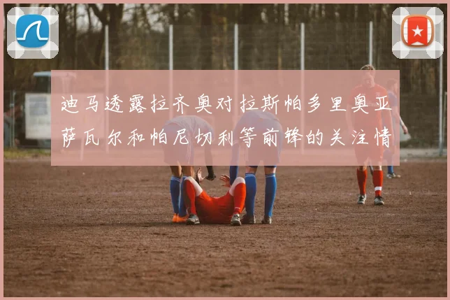 迪马透露拉齐奥对拉斯帕多里奥亚萨瓦尔和帕尼切利等前锋的关注情况