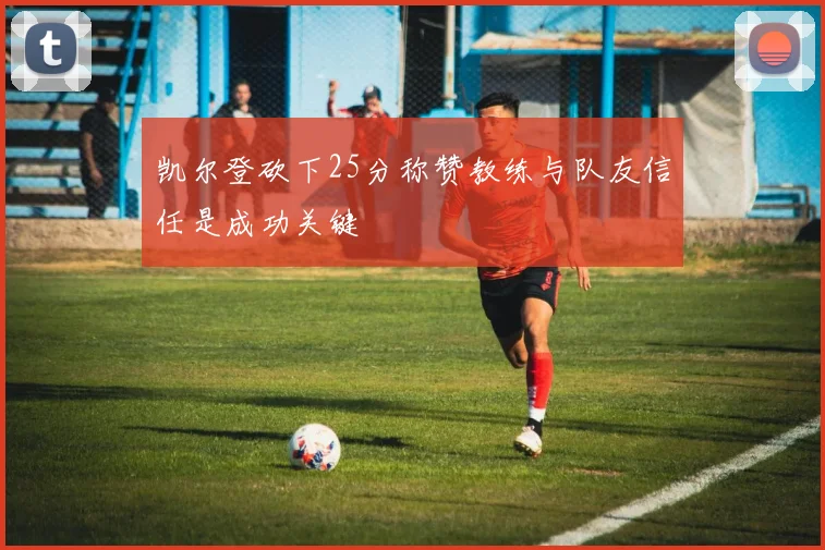 凯尔登砍下25分称赞教练与队友信任是成功关键