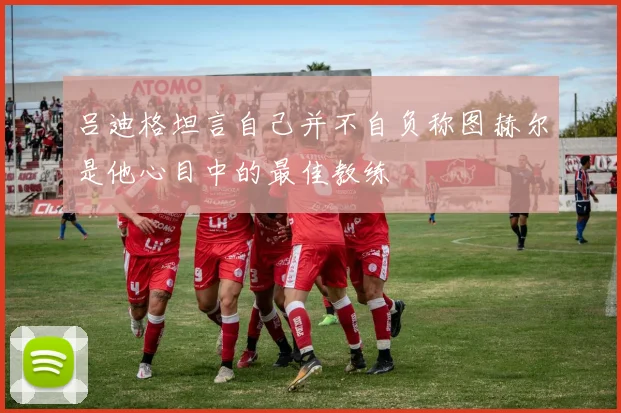 吕迪格坦言自己并不自负称图赫尔是他心目中的最佳教练
