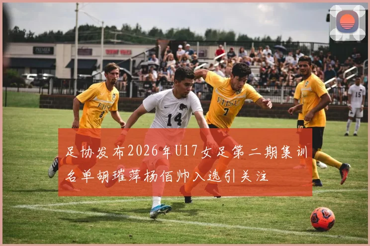 足协发布2026年U17女足第二期集训名单胡璀萍杨佰帅入选引关注