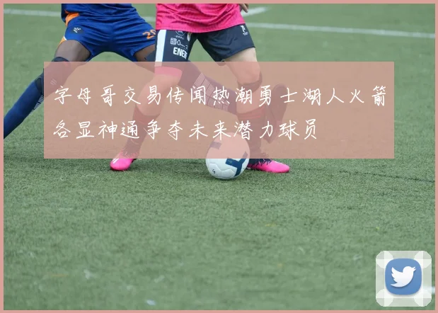 字母哥交易传闻热潮勇士湖人火箭各显神通争夺未来潜力球员