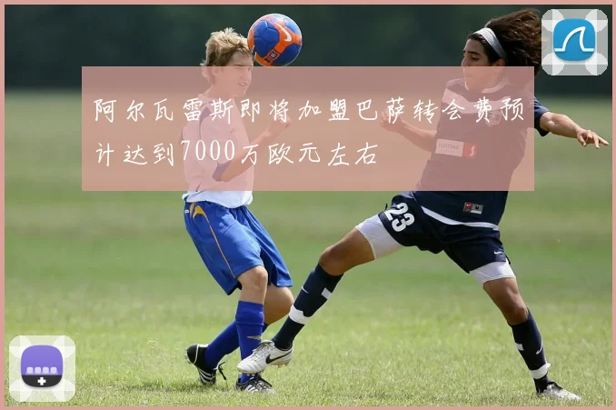 阿尔瓦雷斯即将加盟巴萨转会费预计达到7000万欧元左右