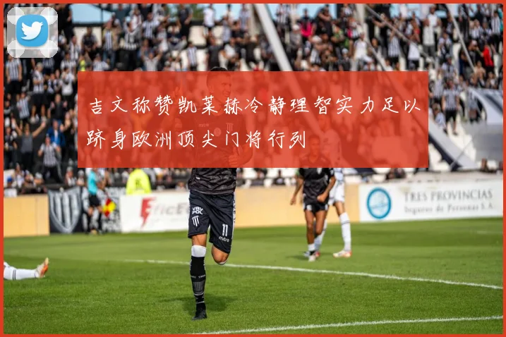 吉文称赞凯莱赫冷静理智实力足以跻身欧洲顶尖门将行列