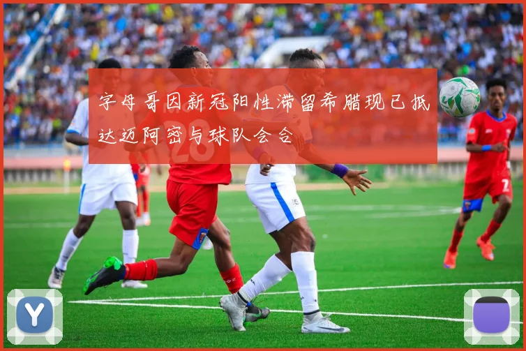 字母哥因新冠阳性滞留希腊现已抵达迈阿密与球队会合