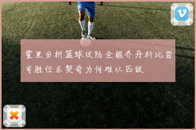 霍里分析篮球攻防全能乔丹科比皆可胜任东契奇为何难以匹敌