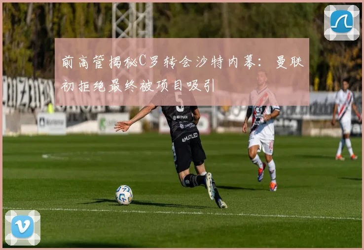 前高管揭秘C罗转会沙特内幕：曼联初拒绝最终被项目吸引