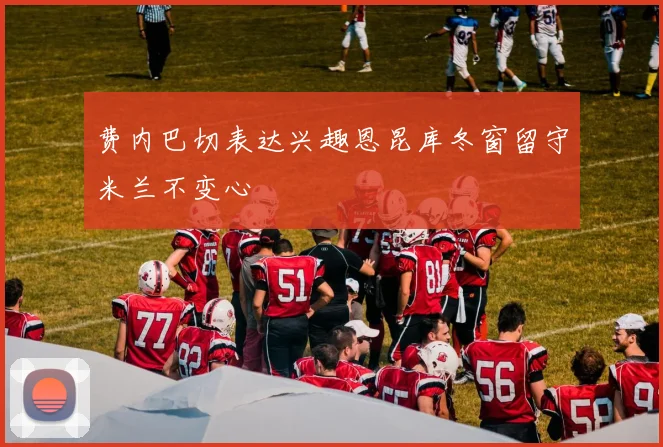 费内巴切表达兴趣恩昆库冬窗留守米兰不变心