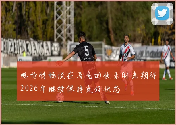 略伦特畅谈在马竞的快乐时光期待2026年继续保持良好状态