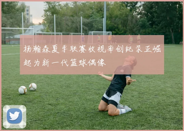 杨瀚森夏季联赛收视率创纪录正崛起为新一代篮球偶像