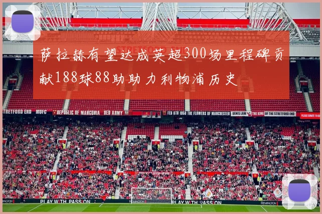 萨拉赫有望达成英超300场里程碑贡献188球88助助力利物浦历史