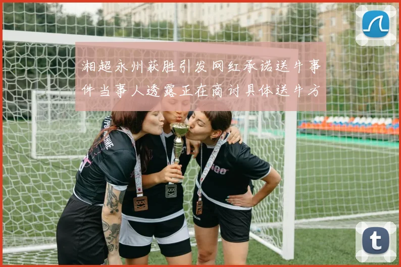 湘超永州获胜引发网红承诺送牛事件当事人透露正在商讨具体送牛方案