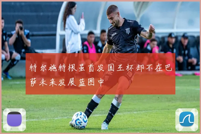特尔施特根虽首发国王杯却不在巴萨未来发展蓝图中