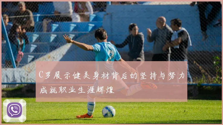 C罗展示健美身材背后的坚持与努力成就职业生涯辉煌