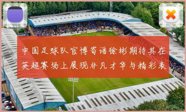 中国足球队官博寄语徐彬期待其在英超赛场上展现非凡才华与精彩表现