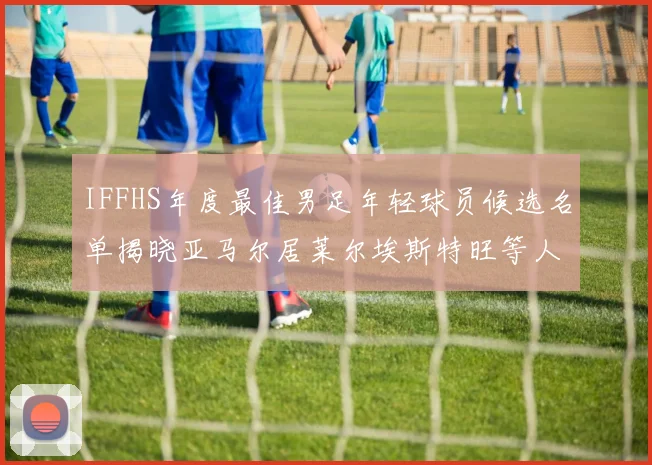 IFFHS年度最佳男足年轻球员候选名单揭晓亚马尔居莱尔埃斯特旺等人入围