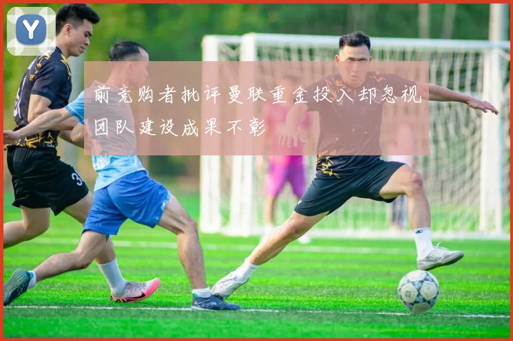 前竞购者批评曼联重金投入却忽视团队建设成果不彰