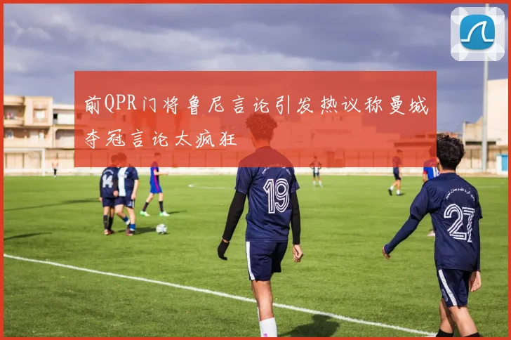 前QPR门将鲁尼言论引发热议称曼城夺冠言论太疯狂