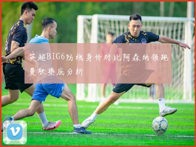 英超BIG6防线身价对比阿森纳领跑曼联垫底分析