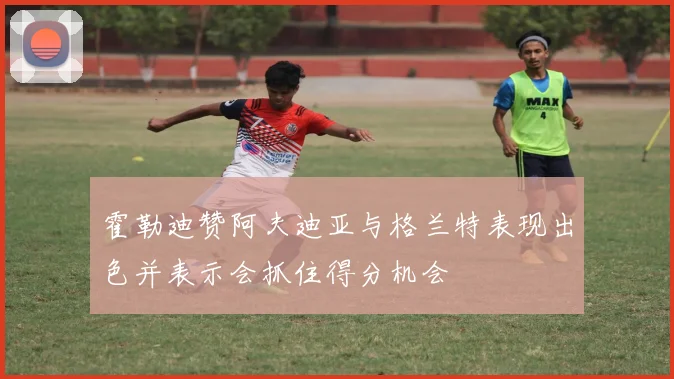 霍勒迪赞阿夫迪亚与格兰特表现出色并表示会抓住得分机会