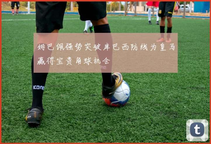 姆巴佩强势突破库巴西防线为皇马赢得宝贵角球机会